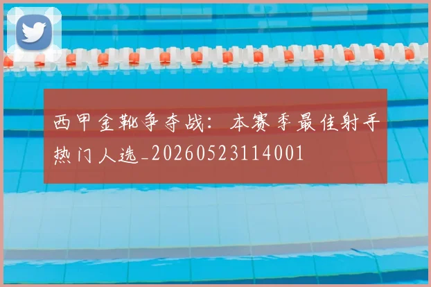 西甲金靴争夺战:本赛季最佳射手热门人选_20260523114001