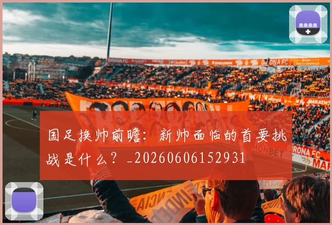 国足换帅前瞻:新帅面临的首要挑战是什么?_20260606152931