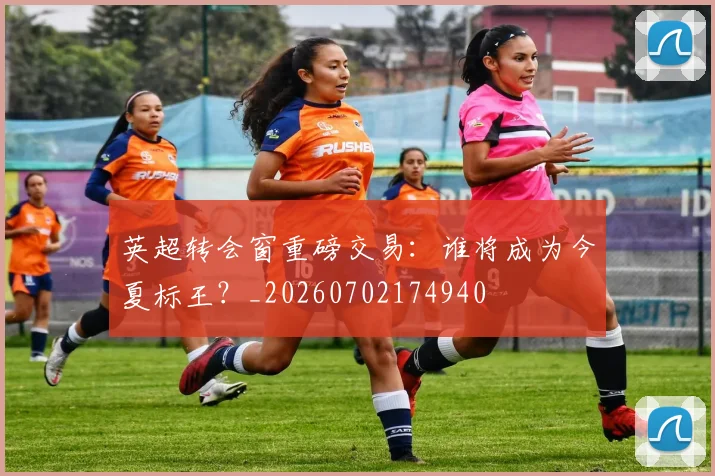 英超转会窗重磅交易:谁将成为今夏标王?_20260702174940