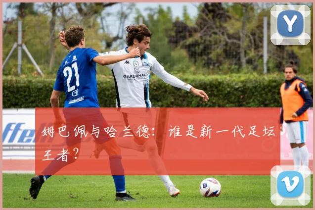 姆巴佩与哈兰德：谁是新一代足坛王者？