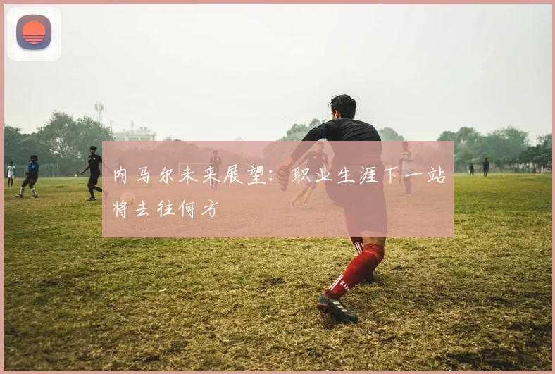 内马尔未来展望：职业生涯下一站将去往何方