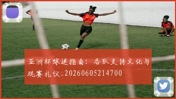 亚洲杯球迷指南:各队支持文化与观赛礼仪_20260605214700