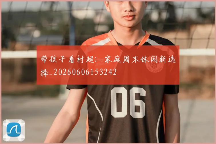 带孩子看村超:家庭周末休闲新选择_20260606153242