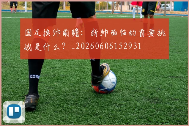 国足换帅前瞻：新帅面临的首要挑战是什么？_20260606152931
