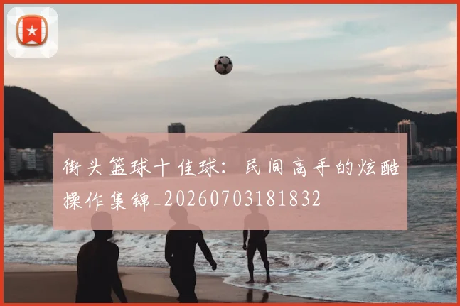 街头篮球十佳球:民间高手的炫酷操作集锦_20260703181832