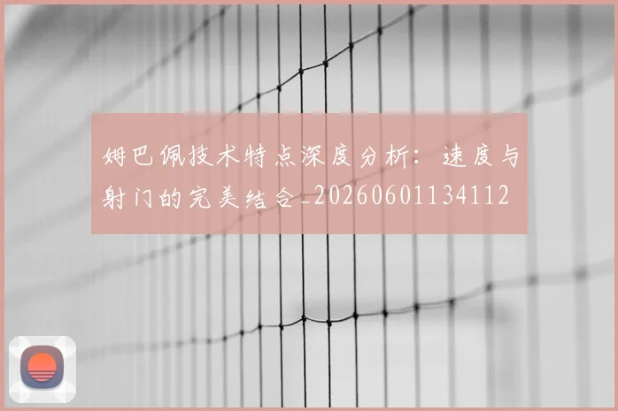 姆巴佩技术特点深度分析：速度与射门的完美结合_20260601134112