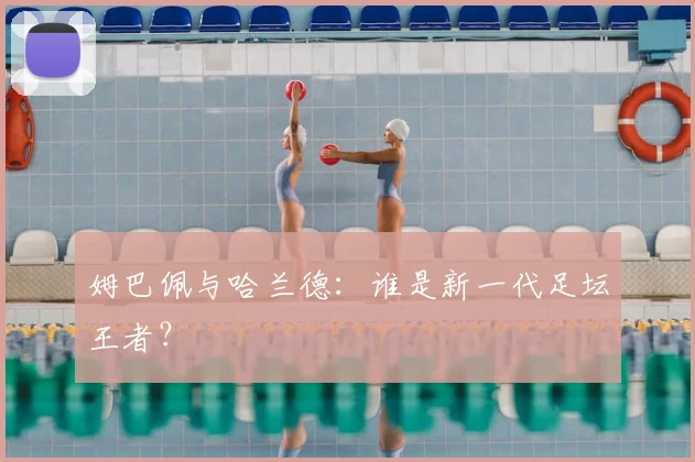 姆巴佩与哈兰德：谁是新一代足坛王者？