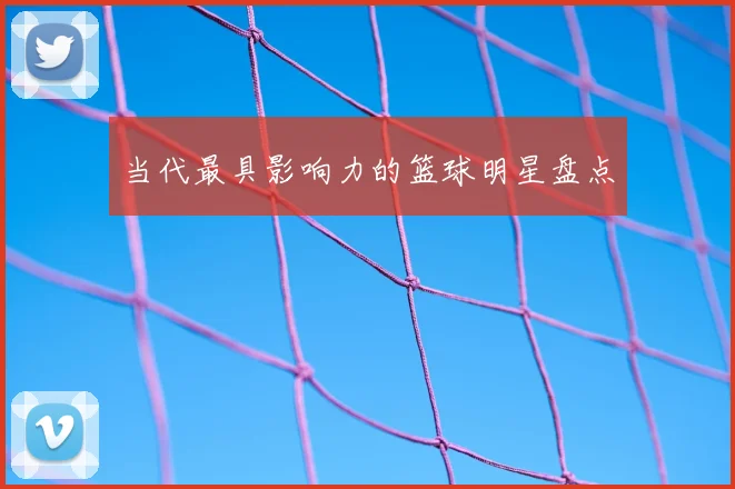 当代最具影响力的篮球明星盘点
