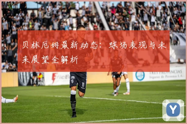 贝林厄姆最新动态:球场表现与未来展望全解析
