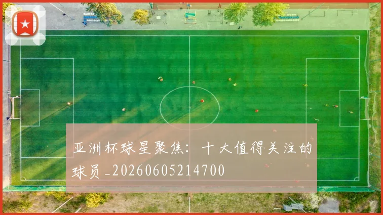 亚洲杯球星聚焦:十大值得关注的球员_20260605214700