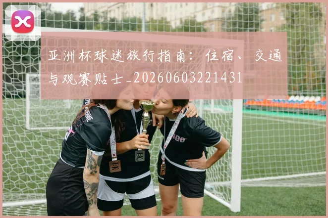 亚洲杯球迷旅行指南:住宿、交通与观赛贴士_20260603221431