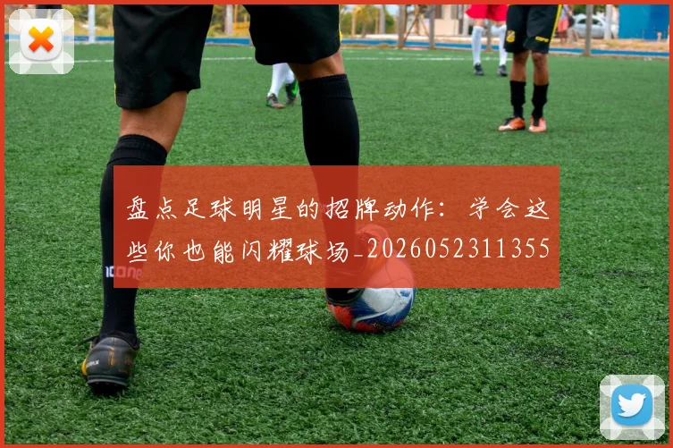 盘点足球明星的招牌动作:学会这些你也能闪耀球场_20260523113555