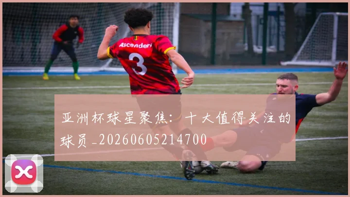 亚洲杯球星聚焦：十大值得关注的球员_20260605214700