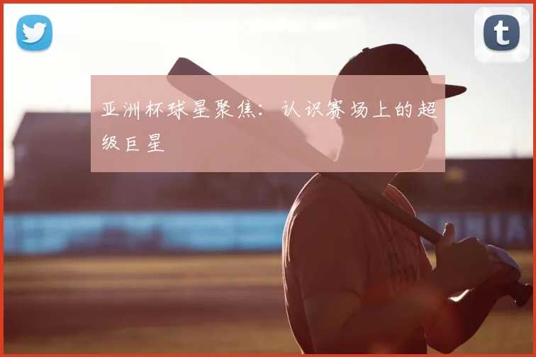 亚洲杯球星聚焦：认识赛场上的超级巨星