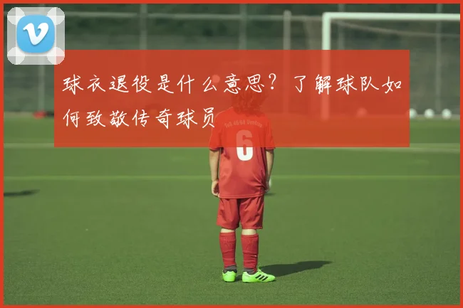 球衣退役是什么意思？了解球队如何致敬传奇球员